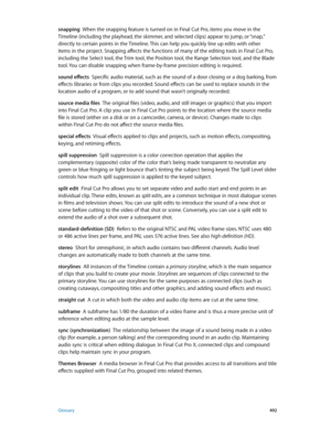 Page 492 Glossary 492
snapping  When the snapping feature is turned on in Final Cut P ro, items you move in the 
Timeline (including the playhead, the skimmer, and selected clips) appear to jump, or “snap,” 
directly to certain points in the Timeline. This can help you quickly line up edits with other 
items in the project. Snapping affects the functions of many of the editing tools in Final Cut Pro, 
including the Select tool, the Trim tool, the Position tool, the Range Selection tool, and the Blade 
tool. You...
