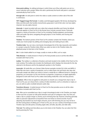 Page 493 Glossary 493
three-point editing  An editing technique in which three out of four edit points are set in a 
source selection and a project. When the edit is performed, the fourth edit point is calculated 
automatically by Final Cut Pro.
through edit  An edit point in which the video or audio content on either side of the edit 
is continuous.
TIFF ( Tagged Image File Format)
  A widely used bitmapped graphics file format, developed by 
Aldus and Microsoft, that handles monochrome, grayscale, 8- and...