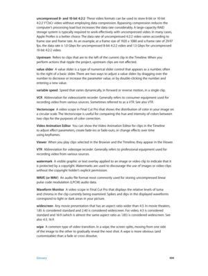 Page 494 Glossary 494
uncompressed 8- and 10-bit 4:2:2  These video formats can be used to store 8-bit or 10-bit 
4:2:2 Y’CbCr video without employing data compression. Bypassing compression reduces the 
computer’s processing load but increases the data rate considerably. A large-capacity RAID 
storage system is typically required to work effectively with uncompressed video. In many cases, 
Apple ProRes is a better choice. The data rate of uncompressed 4:2:2 video varies according to 
frame size and frame rate....