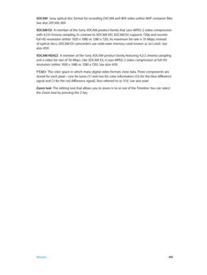 Page 495 Glossary 495
XDCAM  Sony optical disc format for recording DVCAM and IMX video within MXF container files. 
See also DVCAM, IMX.
XDCAM EX
  A member of the Sony XDCAM product family that uses MPEG-2 video compression 
with 4:2:0 chroma sampling. In contrast to XDCAM HD, XDCAM EX supports 720p and records 
full HD resolution (either 1920 x 1080 or 1280 x 720). Its maximum bit rate is 35 Mbps. Instead 
of optical discs, XDCAM EX camcorders use solid-state memory cards known as SxS cards. See 
also HDV ....