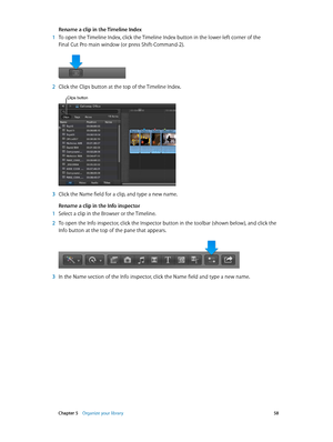 Page 58 Chapter 5    Organize your library 58
Rename a clip in the Timeline Index
 1 To open the Timeline Index, click the Timeline Index button in the lower-left corner of the 
Final Cut Pro main window (or press Shift-Command-2).
 2 Click the Clips button at the top of the Timeline Index. 
Clips button
 3 Click the Name field for a clip, and type a new name.
Rename a clip in the Info inspector
 1 Select a clip in the Browser or the Timeline.
 2 To open the Info inspector, click the Inspector button in the...