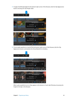 Page 61 Chapter 5    Organize your library 61
 mTo adjust the filmstrip height: At the bottom-right corner of the Browser, click the Clip Appearance 
button and drag the Clip Height slider.
 mTo turn audio waveforms on and off: At the bottom-right corner of the Browser, click the Clip 
Appearance button and deselect the Show Waveforms checkbox.
When audio waveforms are on, they appear at the bottom of each clip’s filmstrip, increasing the 
height of all clips in the Browser.
67% resize factor         