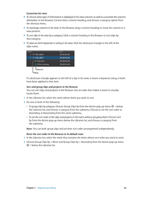 Page 62 Chapter 5    Organize your library 62
Customize list view
 mTo choose what type of information is displayed in list view columns as well as customize the columns 
themselves: In the Browser, Control-click a column heading, and choose a category option from 
the shortcut menu.
 mTo rearrange columns in list view: In the Browser, drag a column heading to move the column to a 
new position.
 mTo sort clips in list view by a category: Click a column heading in the Browser to sort clips by 
that category....