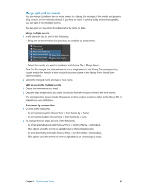 Page 63 Chapter 5    Organize your library 63
Merge, split, and sort events
You can merge (combine) two or more events in a library (for example, if the media and projects 
they contain are very closely related). If you find an event is getting bulky and unmanageable, 
you can split it into multiple events.
You can also sort events in the Libraries list by name or date.
Merge multiple events
 1 In the Libraries list, do one of the following:
 •Drag one or more events that you want to combine to a new event....