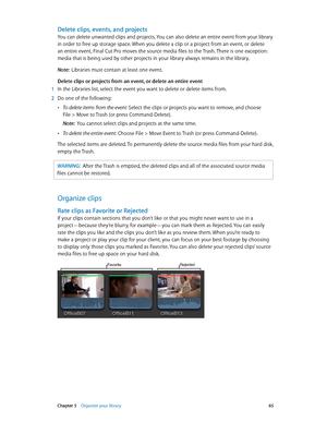 Page 65 Chapter 5    Organize your library 65
Delete clips, events, and projects
You can delete unwanted clips and projects. You can also delete an entire event from your library 
in order to free up storage space. When you delete a clip or a project from an event, or delete 
an entire event, Final Cut Pro moves the source media files to the Trash. There is one exception: 
media that is being used by other projects in your library always remains in the library. 
Note:  Libraries must contain at least one...