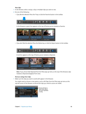 Page 66 Chapter 5    Organize your library 66
Rate clips
 1 In the Browser, select a range, a clip, or multiple clips you want to rate.
 2 Do one of the following:
 •If you like the selection: Press the F key or click the Favorite button in the toolbar.
In the Browser, a green line appears at the top of frames you’ve marked as Favorite.
 •If you don’t like the selection: Press the Delete key or click the Reject button in the toolbar.
A red line appears at the top of frames you’ve marked as Rejected.
Note:  If...