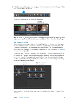 Page 67 Chapter 5    Organize your library 67
 2 In the Browser, select the clips whose rating you want to remove, and press the U key or click the 
Clear Rating button in the toolbar.
The green or red line at the top of the clips disappears.
Clips with all ratings removed
Note:  An orange line along the bottom of an event clip indicates the clip is being used in the current 
project (open in the Timeline). To turn this view on or off, choose View > Show Used Media Ranges.
Add keywords to clips
You can apply...