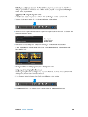 Page 68 Chapter 5    Organize your library 68
Note:  If you used project folders in the Project Library in previous versions of Final Cut Pro X 
and you updated those projects to Final Cut Pro 10.1, the projects have keywords reflecting the 
names of the project folders.
Apply keywords using the Keyword Editor
 1 In the Browser, select a range or one or more clips to which you want to add keywords.
 2 To open the Keyword Editor, click the Keywords button in the toolbar.
 3 At the top of the Keyword Editor, type...