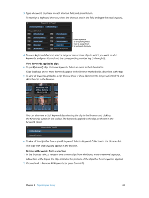 Page 69 Chapter 5    Organize your library 69
 3 Type a keyword or phrase in each shortcut field, and press Return.
To reassign a keyboard shortcut, select the shortcut text in the field and type the new keyword.
Enter keywords 
or a keyword phrase 
here to assign them 
to keyboard shortcuts.
 4 To use a keyboard shortcut, select a range or one or more clips to which you want to add 
keywords, and press Control and the corresponding number key (1 through 9).
View keywords applied to clips
 mTo quickly identify...