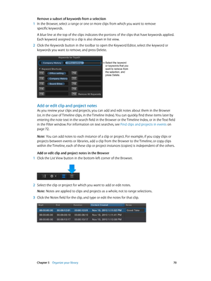 Page 70 Chapter 5    Organize your library 70
Remove a subset of keywords from a selection
 1 In the Browser, select a range or one or more clips from which you want to remove 
specific keywords.
A blue line at the top of the clips indicates the portions of the clips that have keywords applied. 
Each keyword assigned to a clip is also shown in list view.
 2 Click the Keywords button in the toolbar to open the Keyword Editor, select the keyword or 
keywords you want to remove, and press Delete.
Select the...