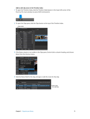 Page 71 Chapter 5    Organize your library 71
Add or edit clip notes in the Timeline Index
 1 To open the Timeline Index, click the Timeline Index button in the lower-left corner of the 
Final Cut Pro main window (or press Shift-Command-2).
 2 To open the Clips pane, click the Clips button at the top of the Timeline Index. 
Clips button
 3 If the Notes column is not visible in the Clips pane, Control-click a column heading and choose 
Notes from the shortcut menu.
 4 Click the Notes field for the clip, and type...