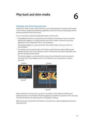 Page 77  77
Playback and skimming overview
Final Cut Pro makes it easy to view and listen to your media, whether it’s located in the Browser 
or the Timeline. Its dynamic previewing capabilities let you find what you need quickly without 
being distracted from the task at hand.
You use two tools to preview and play back media in Final Cut Pro:
 •The playhead marks the current position in the Timeline or the Browser. You can move the 
playhead by dragging it or clicking another area of the Timeline or Browser....