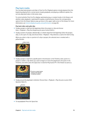 Page 78 Chapter 6    Play back and skim media 78
Play back media
You can play back projects and clips in Final Cut Pro. Playback options include playing from the 
beginning, playing from a certain point, looping playback, and playing at different speeds. You 
can also play back video in full-screen view. 
To control whether Final Cut Pro displays optimized, proxy, or original media in the Viewer, and 
whether video playback is optimized for quality or performance, choose the corresponding 
options from the...