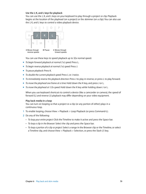 Page 79 Chapter 6    Play back and skim media 79
Use the J, K, and L keys for playback
You can use the J, K, and L keys on your keyboard to play through a project or clip. Playback 
begins at the location of the playhead (on a project) or the skimmer (on a clip). You can also use 
the J, K, and L keys to control a video playback device.
Moves through
forward speedsMoves through
reverse speedsPause
You can use these keys to speed playback up to 32x normal speed.
 m
To begin forward playback at normal (1x) speed:...