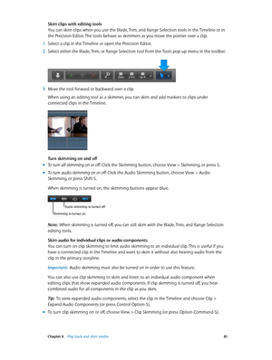 Page 81 Chapter 6    Play back and skim media 81
Skim clips with editing tools
You can skim clips when you use the Blade, Trim, and Range Selection tools in the Timeline or in 
the Precision Editor. The tools behave as skimmers as you move the pointer over a clip.
 1 Select a clip in the Timeline or open the Precision Editor.
 2 Select either the Blade, Trim, or Range Selection tool from the Tools pop-up menu in the toolbar.
 3 Move the tool forward or backward over a clip.
When using an editing tool as a...