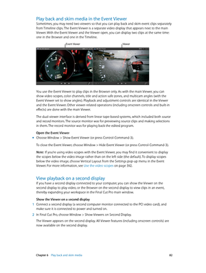 Page 82 Chapter 6    Play back and skim media 82
Play back and skim media in the Event View er
Sometimes, you may need two viewers so that you can play back and skim event clips separately 
from Timeline clips. The Event Viewer is a separate video display that appears next to the main 
Viewer. With the Event Viewer and the Viewer open, you can display two clips at the same time: 
one in the Browser and one in the Timeline.
Event ViewerViewer
You use the Event Viewer to play clips in the Browser only. As with...