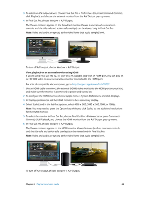 Page 84 Chapter 6    Play back and skim media 84
 3 To select an A/V output device, choose Final C ut P ro > P references (or press Command-Comma), 
click Playback, and choose the external monitor from the A/V Output pop-up menu.
 4 In Final Cut Pro, choose Window > A/V Output.
The Viewer contents appear on the broadcast monitor. Viewer features (such as onscreen 
controls and the title-safe and action-safe overlays) can be viewed only in Final Cut Pro.
Note:  Video and audio are synced at the video frame (not...