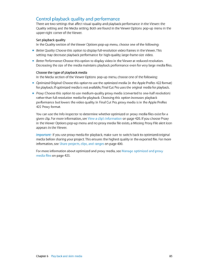 Page 85 Chapter 6    Play back and skim media 85
Control playback quality and performance
There are two settings that affect visual quality and playback performance in the Viewer: the 
Quality setting and the Media setting. Both are found in the Viewer Options pop-up menu in the 
upper-right corner of the Viewer.
Set playback quality
In the Quality section of the Viewer Options pop-up menu, choose one of the following:
 mBetter Quality: Choose this option to display full-resolution video frames in the Viewer....