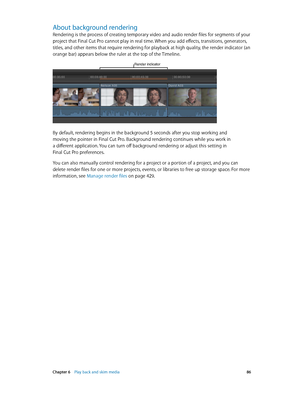 Page 86 Chapter 6    Play back and skim media 86
About background rendering
Rendering is the process of creating temporary video and audio render files for segments of your 
project that Final Cut Pro cannot play in real time. When you add effects, transitions, generators, 
titles, and other items that require rendering for playback at high quality, the render indicator (an 
orange bar) appears below the ruler at the top of the Timeline. 
Render indicator
By default, rendering begins in the background 5 seconds...