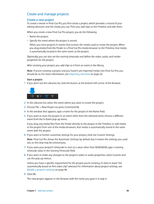 Page 88 Chapter 7    Edit your project 88
Create and manage projects
Create a new project
To create a movie in Final Cut Pro, you first create a project, which provides a record of your 
editing decisions and the media you use. Then you add clips to the Timeline and edit them.
When you create a new Final Cut Pro project, you do the following:
 •Name the project.
 •Specify the event where the project is stored.
Often, you store projects in events that contain the media used to create the project. When 
you drag...