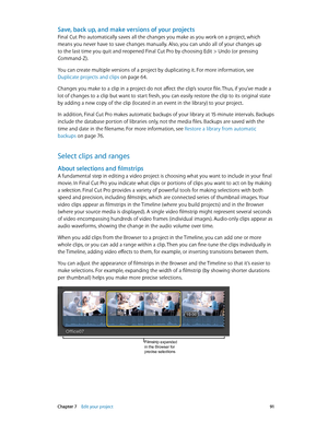 Page 91 Chapter 7    Edit your project 91
Save, back up, and make versions of your projects
Final Cut Pro automatically saves all the changes you make as you work on a project, which 
means you never have to save changes manually. Also, you can undo all of your changes up 
to the last time you quit and reopened Final Cut Pro by choosing Edit > Undo (or pressing 
Command-Z).
You can create multiple versions of a project by duplicating it. For more information, see 
Duplicate projects and clips
 on page 64....