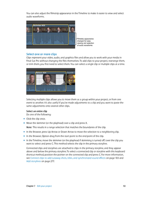 Page 92 Chapter 7    Edit your project 92
You can also adjust the filmstrip appearance in the Timeline to make it easier to view and select 
audio waveforms.
Filmstrip appearance 
changed for easy 
viewing and selection 
of audio waveforms
Select one or more clips
Clips represent your video, audio, and graphics files and allow you to work with your media in 
Final Cut Pro without changing the files themselves. To add clips to your project, rearrange them, 
or trim them, you first need to select them. You can...