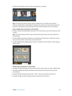 Page 93 Chapter 7    Edit your project 93
A yellow border appears around the clip, indicating that it is selected.
Note:  A Timeline clip selection (shown above) is different from a Timeline range selection, 
which has visibly distinct range handles for adjusting the selection start point and end point. All 
selections in the Browser are actually range selections (with adjustable start and end points).
Select multiple clips in the Browser or the Timeline
 m To select a number of individual clips: Hold down the...