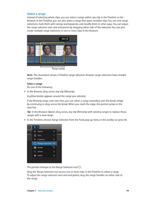 Page 94 Chapter 7    Edit your project 94
Select a range
Instead of selecting whole clips, you can select a range within any clip in the Timeline or the 
Browser. In the Timeline, you can also select a range that spans multiple clips. You can trim range 
selections, mark them with ratings and keywords, and modify them in other ways. You can adjust 
the range selection start and end points by dragging either side of the selection. You can also 
create multiple range selections in one or more clips in the...