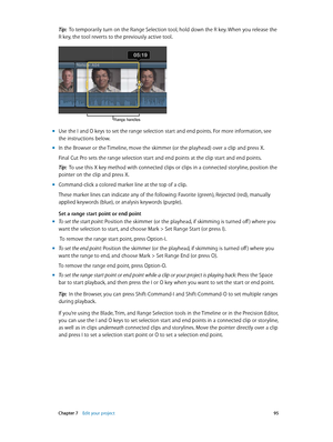 Page 95 Chapter 7    Edit your project 95
Tip:  To temporarily turn on the Range Selection tool, hold down the R key. When you release the 
R key, the tool reverts to the previously active tool.
Range handles
 m Use the I and O keys to set the range selection start and end points. For more information, see 
the instructions below. 
 mIn the Browser or the Timeline, move the skimmer (or the playhead) over a clip and press X. 
Final Cut Pro sets the range selection start and end points at the clip start and end...