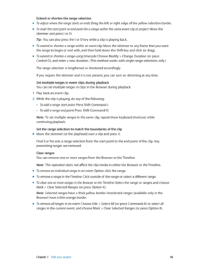 Page 96 Chapter 7    Edit your project 96
Extend or shorten the range selection
 mTo adjust where the range starts or ends: Drag the left or right edge of the yellow selection border.
 mTo reset the start point or end point for a range within the same event clip or project:  Move the 
skimmer and press I or O.
Tip:  You can also press the I or O key while a clip is playing back.
 m To extend or shorten a range within an event clip: Move the skimmer to any frame that you want 
the range to begin or end with, and...