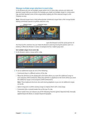 Page 97 Chapter 7    Edit your project 97
Manage multiple range selections in event clips
In the Browser, you can set multiple ranges within one or more clips, and you can select and 
deselect ranges after you set them. For example, you might set multiple ranges in a long event 
clip, and then deselect some of the ranges before adding all of the selected ranges to the 
Timeline at once.
Note:  Selected ranges have a thick yellow border. Unselected ranges have a thin orange border. 
Editing commands operate on...