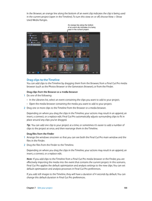 Page 100 Chapter 7    Edit your project 10 0
In the Browser, an orange line along the bottom of an event clip indicates the clip is being used 
in the current project (open in the Timeline). To turn this view on or off, choose View > Show 
Used Media Ranges.
An orange line along the bottom of an event clip indicates it is being 
used in the current project.
Drag clips to the Timeline
You can add clips to the Timeline by dragging them from the Browser, from a Final Cut Pro media 
browser (such as the Photos...