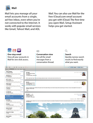 Page 11Mail
One-stop emailView all your accounts in Mail for one-click access. 
Conversation viewSee all the email  messages from a conversation thread.
SearchQuickly narrow search  results to find exactly  what you want.
Mail lets you manage all your  email accounts from a single,  ad-free inbox, even when you’re  not connected to the Internet. It works with popular email services like Gmail, Yahoo! Mail, and AOL 
Mail. You can also use Mail for the free iCloud.com email account  you get with iCloud. The first...