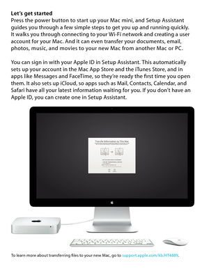 Page 5Let’s get startedPress the power button to start up your Mac mini, and Setup Assistant guides you through a few simple steps to get you up and running quickly.  It walks you through connecting to your Wi-Fi network and creating a user account for your Mac. And it can even transfer your documents, email, photos, music, and movies to your new Mac from another Mac or PC.
You can sign in with your Apple ID in Setup Assistant. This automatically  sets up your account in the Mac App Store and the iTunes Store,...