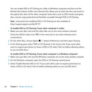 Page 2222Chapter 1      Ready, Set Up, Go
You	can 	enable 	DVD 	or 	CD 	Sharing 	on 	a 	Mac 	or 	Windows 	computer 	and 	then 	use 	the	
Remote 	Disc 	feature 	of 	Mac 	mini. 	Remote 	Disc 	allows 	you 	to 	share 	the 	discs 	you 	insert 	in	
the 	optical 	disc 	drive 	of 	the 	other 	computer. 	Some 	discs, 	such 	as 	DVD 	movies 	and 	game	
discs, 	may 	be 	copy-protected 	and 	therefore 	unusable 	through 	DVD 	or 	CD 	Sharing.
Note:  Instructions	for	enabling	DVD	or	CD	Sharing	are	also	available	at:...