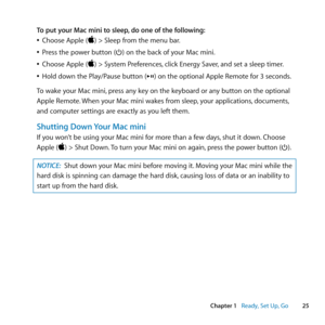 Page 2525
Chapter 1      Ready, Set Up, Go
To put your Mac mini to sleep, do one of the following:
	
ÂChoose	Apple	()	>	Sleep	from	the	menu	bar.
	
ÂPress	the	power	button	(®)	on	the	back	of	your	Mac	mini.
	
ÂChoose	Apple	()	>	System	Preferences, 	click	Energy	Saver,	and	set	a	sleep	timer.
	
ÂHold	down	the	Play/Pause	button	(’)	on	the	optional	Apple	Remote	for	3	seconds.
To	wake	your	Mac	mini, 	press	any	key	on	the	keyboard	or	any	button	on	the	optional	
Apple	Remote. 	When	your	Mac	mini	wakes	from	sleep,...