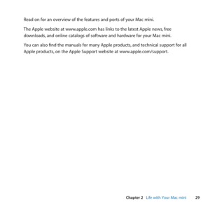 Page 2929
Chapter 2      Life with Your Mac mini
Read	on	for	an	overview	of	the	features	and	ports	of	your	Mac	mini.
The	Apple	website	at	www.apple.com	has	links	to	the	latest	Apple	news, 	free	
downloads, 	and	online	catalogs	of	software	and	hardware	for	your	Mac	mini.
You	can	also	find	the	manuals	for	many	Apple	products, 	and	technical	support	for	all	
Apple	products, 	on	the	Apple	Support	website	at	www.apple.com/support. 
