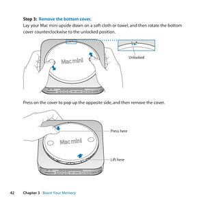 Page 4242Chapter 3      Boost Your Memory
Step 3: Remove the bottom cover.
Lay	your	Mac	mini	upside	down	on	a	soft	cloth	or	towel, 	and	then	rotate	the	bottom	
cover	counterclockwise	to	the	unlocked	position.
Unlocked
Press	on	the	cover	to	pop	up	the	opposite	side, 	and	then	remove	the	cover.
Press here
Lift here 