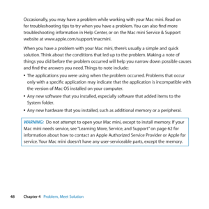 Page 4848Chapter 4      Problem, Meet Solution
Occasionally, 	you	may	have	a	problem	while	working	with	your	Mac	mini. 	Read	on	
for	troubleshooting	tips	to	try	when	you	have	a	problem. 	You	can	also	find	more	
troubleshooting	information	in	Help	Center, 	or	on	the	Mac	mini	Service	&	Support	
website	at	www.apple.com/support/macmini.
When	you	have	a	problem	with	your	Mac	mini, 	there’s	usually	a	simple	and	quick	
solution. 	Think	about	the	conditions	that	led	up	to	the	problem. 	Making	a	note	of	
things	you	did...