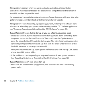 Page 5050Chapter 4      Problem, Meet Solution
If	the	problem	reoccurs	when	you	use	a	particular	application, 	check	with	the	
application’s	manufacturer	to	see	if	the	application	is	compatible	with	the	version	of	
Mac	OS	X	installed	on	your	Mac	mini.
For	support	and	contact	information	about	the	software	that	came	with	your	Mac	mini, 	
go	to	www.apple.com/downloads	or	to	the	manufacturer’s	website.
If	the	problem	occurs	frequently, 	try	repairing	your	disk,	restoring	your	software	from	
a	backup, 	or...