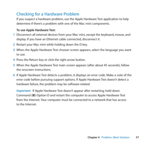 Page 5757
Chapter 4      Problem, Meet Solution
Checking for a Hardware Problem
If	you	suspect	a	hardware	problem, 	use	the	Apple	Hardware	Test	application	to	help	
determine	if	there’s	a	problem	with	one	of	the	Mac	mini	components. 	
To use Apple Hardware Test:
1  Disconnect	all	external	devices	from	your	Mac	mini, 	except	the	keyboard,	mouse,	and	
display. 	If	you	have	an	Ethernet	cable	connected, 	disconnect	it.
2  Restart	your	Mac	mini	while	holding	down	the	D	key.
3  When	the	Apple	Hardware	 Test	chooser...