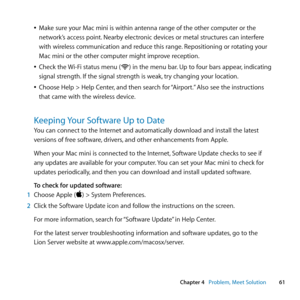 Page 6161
Chapter 4      Problem, Meet Solution
	
ÂMake	sure	your	Mac	mini	is	within	antenna	range	of	the	other	computer	or	the	
network’s	access	point. 	Nearby	electronic	devices	or	metal	structures	can	interfere	
with	wireless	communication	and	reduce	this	range. 	Repositioning	or	rotating	your	
Mac	mini	or	the	other	computer	might	improve	reception.
	
ÂCheck	the	 Wi-Fi	status	menu	(Z)	in	the	menu	bar. 	Up	to	four	bars	appear,	indicating	
signal	strength. 	If	the	signal	strength	is	weak, 	try	changing	your...