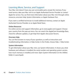 Page 6262Chapter 4      Problem, Meet Solution
Learning More, Service, and Support
Your	Mac	mini	doesn’t	have	any	user-serviceable	parts, 	except	the	memory.	If	you	
need	service, 	take	your	Mac	mini	to	an	Apple	Authorized	Service	Provider	or	contact	
Apple	for	service. 	You	can	find	more	information	about	your	Mac	mini	through	online	
resources, 	onscreen	help, 	System	Information, 	or	Apple	Hardware	Test.
If	you	want	a	certified	technician	to	install	additional	memory, 	contact	an	Apple	
Authorized	Service...