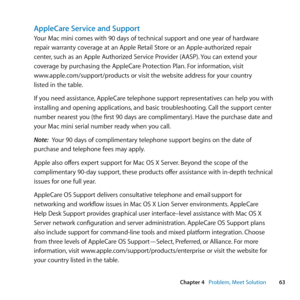 Page 6363
Chapter 4      Problem, Meet Solution
AppleCare Service and Support
Your	Mac	mini	comes	with	90	days	of	technical	support	and	one	year	of	hardware	
repair	warranty	coverage	at	an	Apple	Retail	Store	or	an	Apple-authorized	repair		
center,	such	as	an	Apple	Authorized	Service	Provider	(AASP). 	You	can	extend	your	
coverage	by	purchasing	the	AppleCare	Protection	Plan. 	For	information,	visit		
www.apple.com/support/products	or	visit	the	website	address	for	your	country		
listed	in	the	table.
If	you	need...