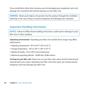Page 6868Chapter 5      Last, but Not Least
If	you	install	items	other	than	memory, 	you	risk	damaging	your	equipment,	and	such	
damage	isn’t	covered	by	the	limited	warranty	on	your	Mac	mini.
WARNING:  Never	push	objects	of	any	kind	into	this	product	through	the	ventilation	
openings	in	the	case. 	Doing	so	may	be	dangerous	and	damage	your	computer.
Important Handling Information
NOTICE: Failure	to	follow	these	handling	instructions	could	result	in	damage	to	your	
Mac	mini	or	other	property.
Operating...