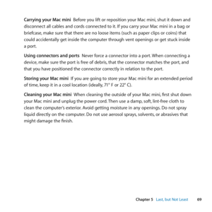 Page 6969
Chapter 5      Last, but Not Least
Carrying your Mac mini		Before	you	lift	or	reposition	your	Mac	mini, 	shut	it	down	and	
disconnect	all	cables	and	cords	connected	to	it. 	If	you	carry	your	Mac	mini	in	a	bag	or	
briefcase, 	make	sure	that	there	are	no	loose	items	(such	as	paper	clips	or	coins)	that	
could	accidentally	get	inside	the	computer	through	vent	openings	or	get	stuck	inside	
a	port. 	
Using connectors and ports		Never	force	a	connector	into	a	port. 	When	connecting	a	
device, 	make	sure	the...