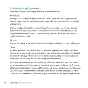 Page 7070Chapter 5      Last, but Not Least
Understanding Ergonomics
Here	are	some	tips	for	setting	up	a	healthy	work	environment.
Keyboard 
When	you	use	the	keyboard, 	your	shoulders	should	be	relaxed. 	Your	upper	arm	and	
forearm	should	form	an	approximate	right	angle, 	with	your	wrist	and	hand	in	roughly	
a	straight	line. 	
Change	hand	positions	often	to	avoid	fatigue. 	Some	computer	users	might	develop	
discomfort	in	their	hands, 	wrists,	or	arms	after	intensive	work	without	breaks. 	If	you	
begin	to...