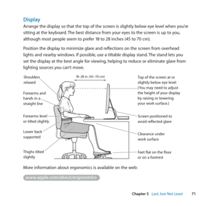 Page 7171
Chapter 5      Last, but Not Least
Display
Arrange	the	display	so	that	the	top	of	the	screen	is	slightly	below	eye	level	when	you’re	
sitting	at	the	keyboard. 	The	best	distance	from	your	eyes	to	the	screen	is	up	to	you, 	
although	most	people	seem	to	prefer	18	to	28	inches	(45	to	70	cm).
Position	the	display	to	minimize	glare	and	reflections	on	the	screen	from	overhead	
lights	and	nearby	windows. 	If	possible,	use	a	tiltable	display	stand. 	The	stand	lets	you	
set	the	display	at	the	best	angle	for...