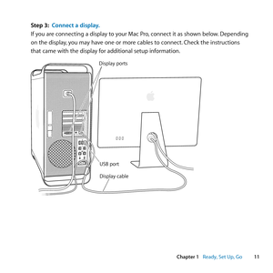 Page 1111
Chapter 1      Ready, Set Up, Go
Step 3: Connect a display.
If	you	are	connecting	a	display	to	your	Mac	Pro, 	connect	it	as	shown	below.	Depending	
on	the	display, 	you	may	have	one	or	more	cables	to	connect. 	Check	the	instructions	
that	came	with	the	display	for	additional	setup	information.
Display cable
Display ports
USB port 