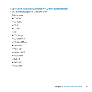 Page 101101
Chapter 5      What’s Under the Hood
SuperDrive (DVD±R DL/DVD±RW/CD-RW ) Specifications
	
ÂDisc diameters supported:   12	cm	and	8	cm
	
ÂData formats:
• CD-ROM
• CD-Audio
• CD-R
• CD-RW
• CD-I
• CD-I	Bridge
• CD	Extended
• CD	Mixed	Mode
• Photo	CD
• Video	CD
• Enhanced	CD
• DVD-Video
• DVD±R
• DVD±RW
• DVD±R	DL 